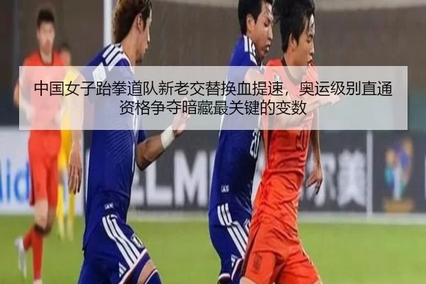 中国女子跆拳道队新老交替换血提速，奥运级别直通资格争夺暗藏最关键的变数