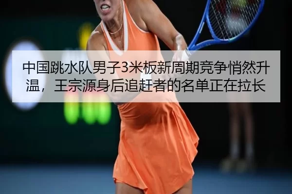 中国跳水队男子3米板新周期竞争悄然升温，王宗源身后追赶者的名单正在拉长
